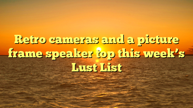 Retro cameras and a picture frame speaker top this week’s Lust List 